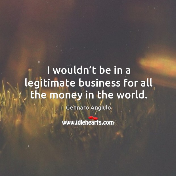 I wouldn’t be in a legitimate business for all the money in the world. Image