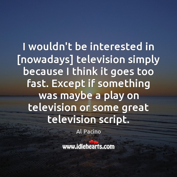 I wouldn’t be interested in [nowadays] television simply because I think it 