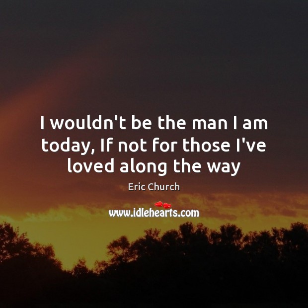 I wouldn’t be the man I am today, If not for those I’ve loved along the way Eric Church Picture Quote