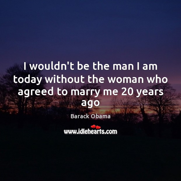 I wouldn’t be the man I am today without the woman who agreed to marry me 20 years ago Barack Obama Picture Quote