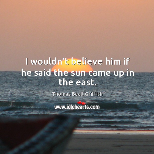 I wouldn’t believe him if he said the sun came up in the east. Thomas Beall Griffith Picture Quote