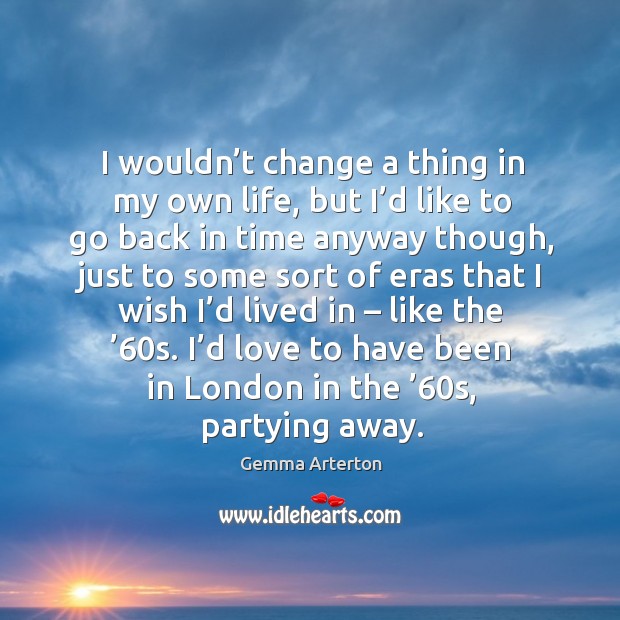 I wouldn’t change a thing in my own life, but I’d like to go back in time anyway though Gemma Arterton Picture Quote