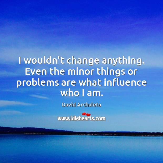 I wouldn’t change anything. Even the minor things or problems are what influence who I am. Image
