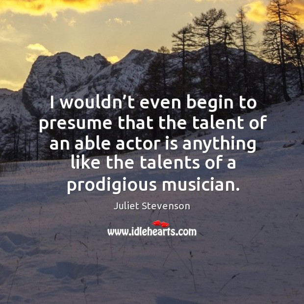 I wouldn’t even begin to presume that the talent of an able actor is anything like the talents of a prodigious musician. Juliet Stevenson Picture Quote