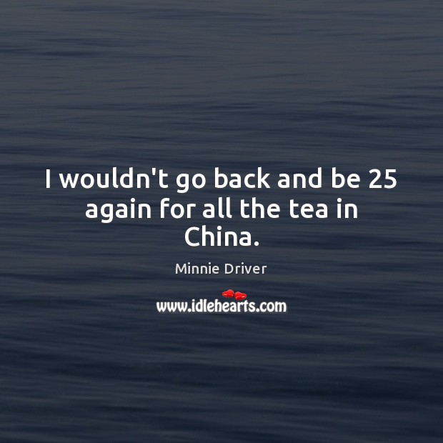 I wouldn’t go back and be 25 again for all the tea in China. Minnie Driver Picture Quote