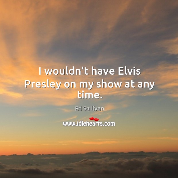 I wouldn’t have Elvis Presley on my show at any time. Ed Sullivan Picture Quote