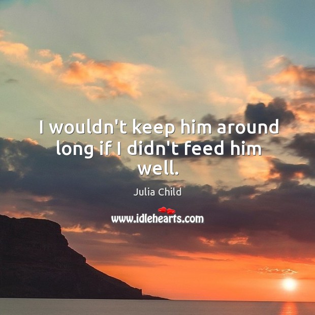 I wouldn’t keep him around long if I didn’t feed him well. Julia Child Picture Quote