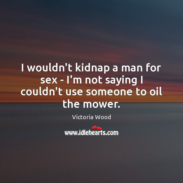 I wouldn’t kidnap a man for sex – I’m not saying I couldn’t use someone to oil the mower. Victoria Wood Picture Quote