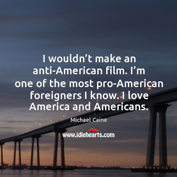 I wouldn’t make an anti-american film. I’m one of the most pro-american foreigners I know. I love america and americans. Michael Caine Picture Quote