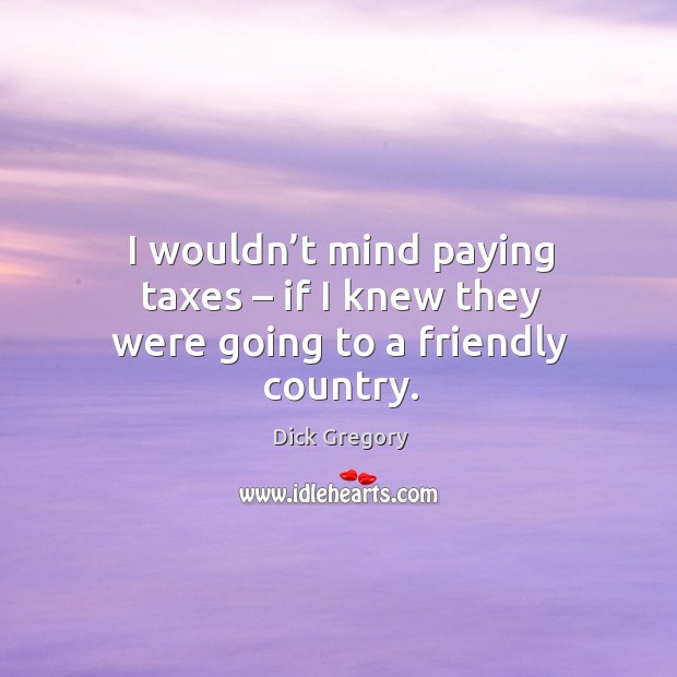 I wouldn’t mind paying taxes – if I knew they were going to a friendly country. Dick Gregory Picture Quote