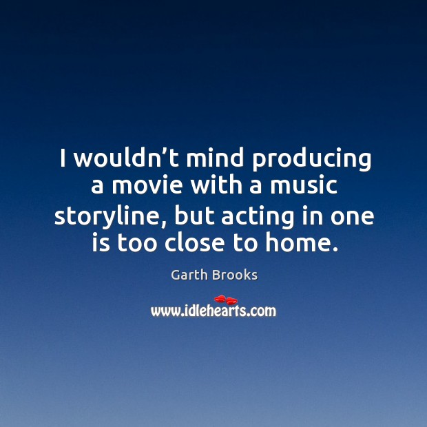 I wouldn’t mind producing a movie with a music storyline, but acting in one is too close to home. Garth Brooks Picture Quote