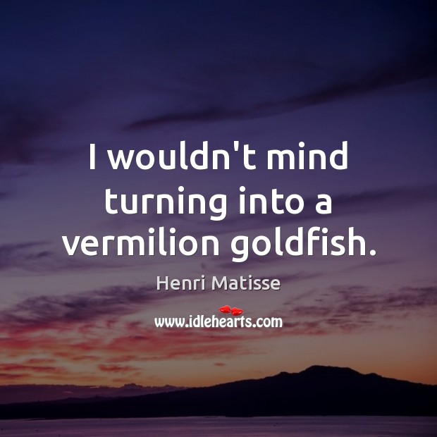 I wouldn’t mind turning into a vermilion goldfish. Henri Matisse Picture Quote