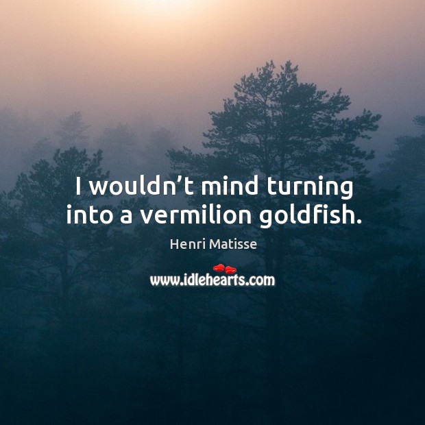 I wouldn’t mind turning into a vermilion goldfish. Henri Matisse Picture Quote