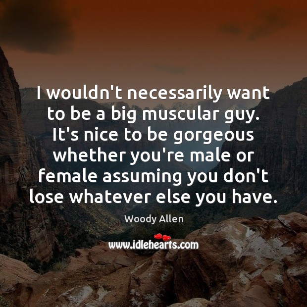 I wouldn’t necessarily want to be a big muscular guy. It’s nice 