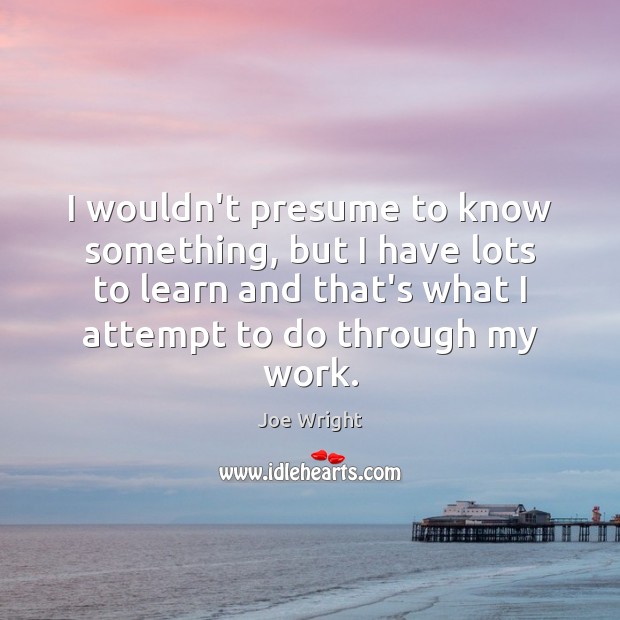 I wouldn’t presume to know something, but I have lots to learn Joe Wright Picture Quote
