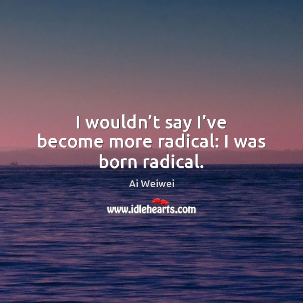 I wouldn’t say I’ve become more radical: I was born radical. Image