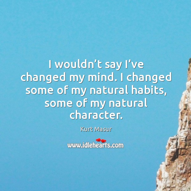 I wouldn’t say I’ve changed my mind. I changed some of my natural habits, some of my natural character. Kurt Masur Picture Quote