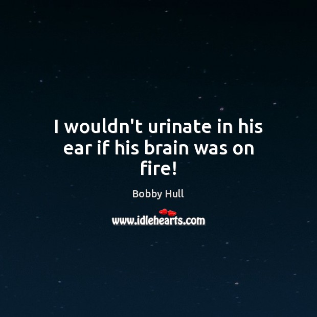 I wouldn’t urinate in his ear if his brain was on fire! Image