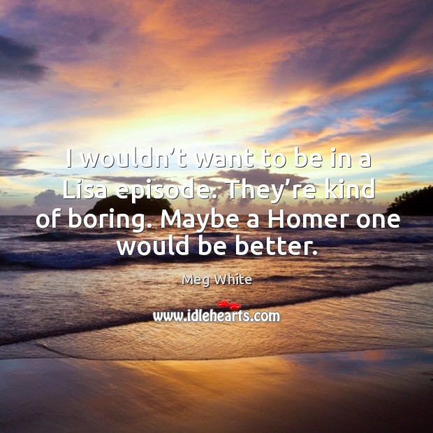 I wouldn’t want to be in a lisa episode. They’re kind of boring. Maybe a homer one would be better. Meg White Picture Quote