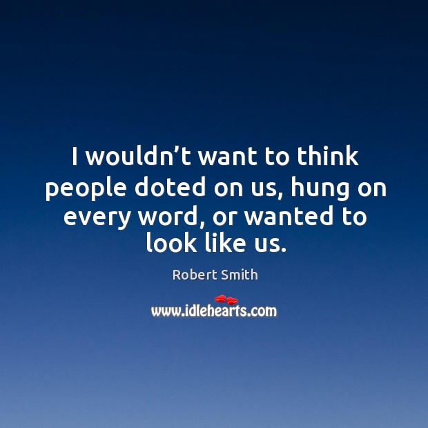 I wouldn’t want to think people doted on us, hung on every word, or wanted to look like us. Robert Smith Picture Quote