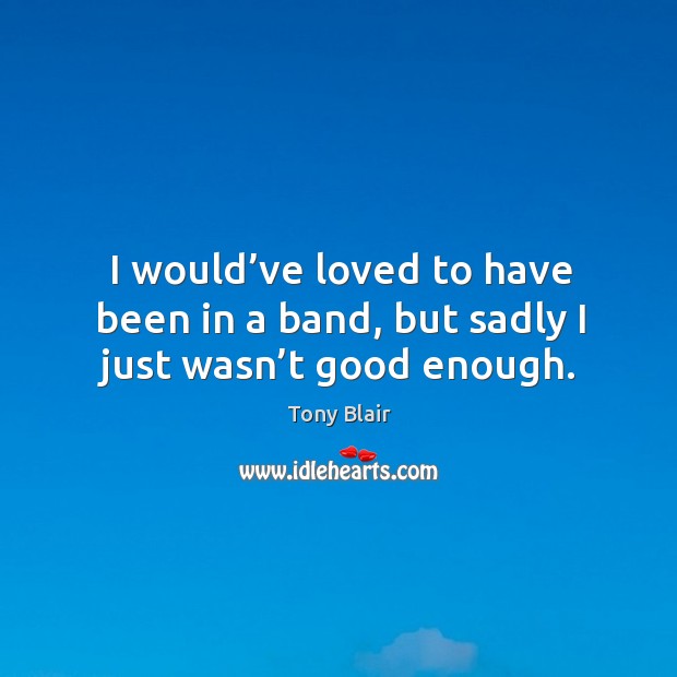 I would’ve loved to have been in a band, but sadly I just wasn’t good enough. Tony Blair Picture Quote