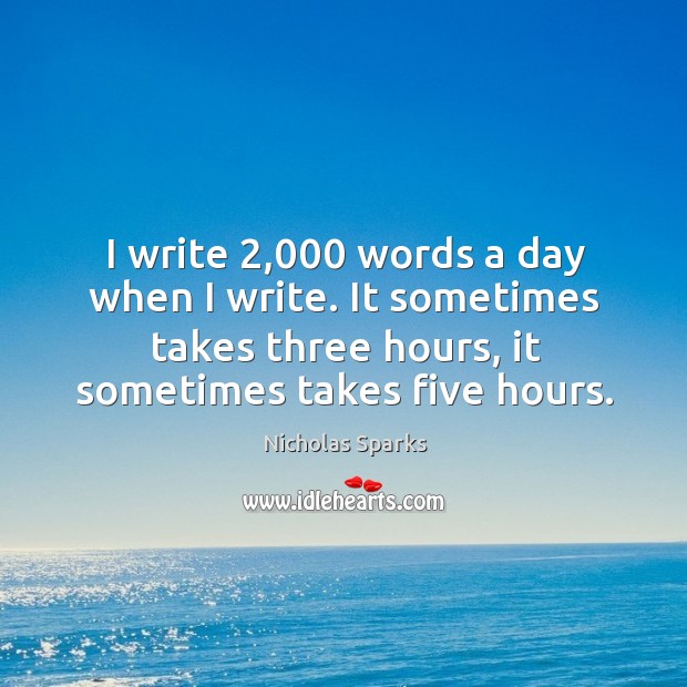 I write 2,000 words a day when I write. It sometimes takes three hours, it sometimes takes five hours. Nicholas Sparks Picture Quote