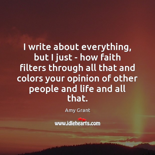 I write about everything, but I just – how faith filters through Amy Grant Picture Quote