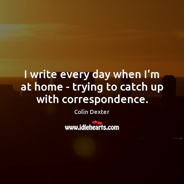 I write every day when I’m at home – trying to catch up with correspondence. Colin Dexter Picture Quote