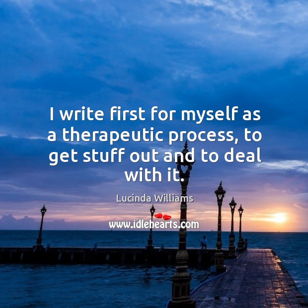 I write first for myself as a therapeutic process, to get stuff out and to deal with it. Lucinda Williams Picture Quote
