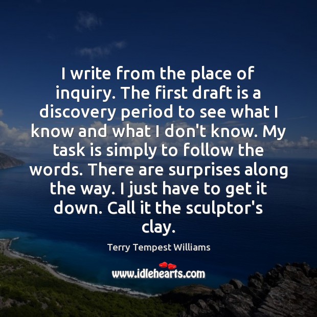 I write from the place of inquiry. The first draft is a Terry Tempest Williams Picture Quote