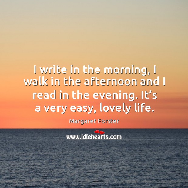 I write in the morning, I walk in the afternoon and I read in the evening. It’s a very easy, lovely life. Margaret Forster Picture Quote