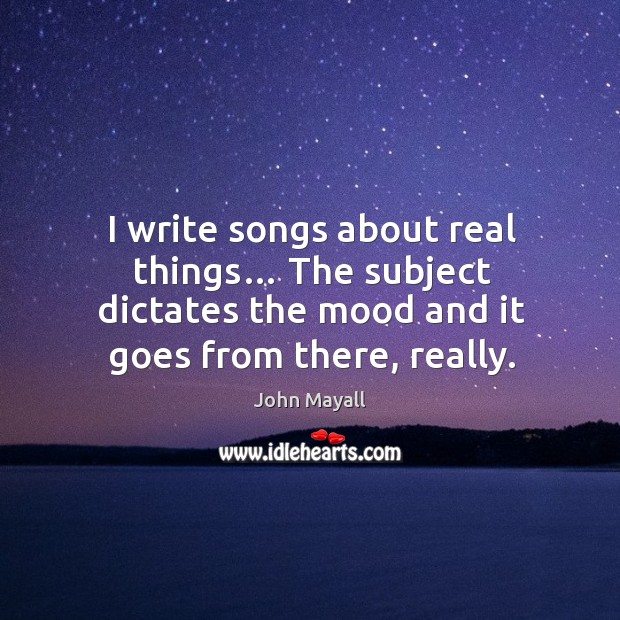 I write songs about real things… the subject dictates the mood and it goes from there, really. John Mayall Picture Quote