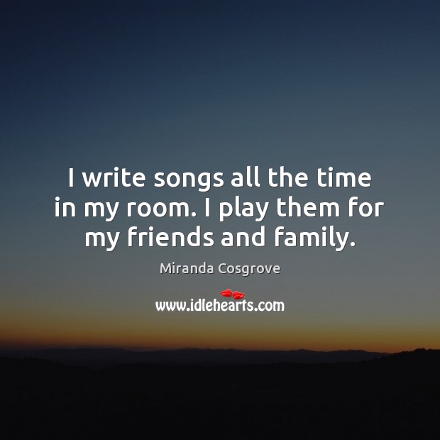 I write songs all the time in my room. I play them for my friends and family. Miranda Cosgrove Picture Quote