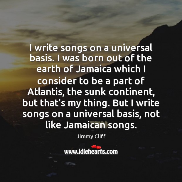 I write songs on a universal basis. I was born out of Jimmy Cliff Picture Quote