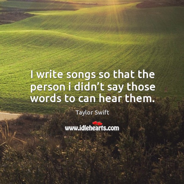 I write songs so that the person I didn’t say those words to can hear them. Taylor Swift Picture Quote