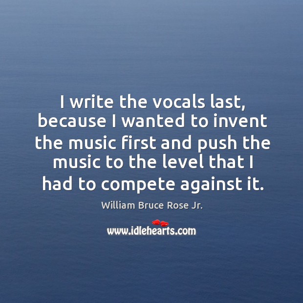 I write the vocals last, because I wanted to invent the music first and push the music to the level that I had to compete against it. William Bruce Rose Jr. Picture Quote