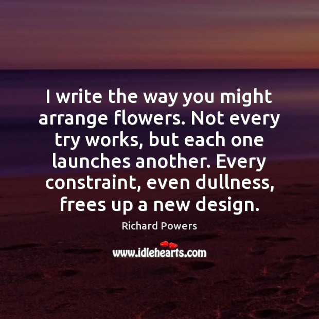 I write the way you might arrange flowers. Not every try works, Richard Powers Picture Quote