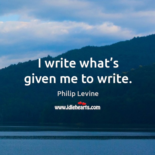 I write what’s given me to write. Philip Levine Picture Quote