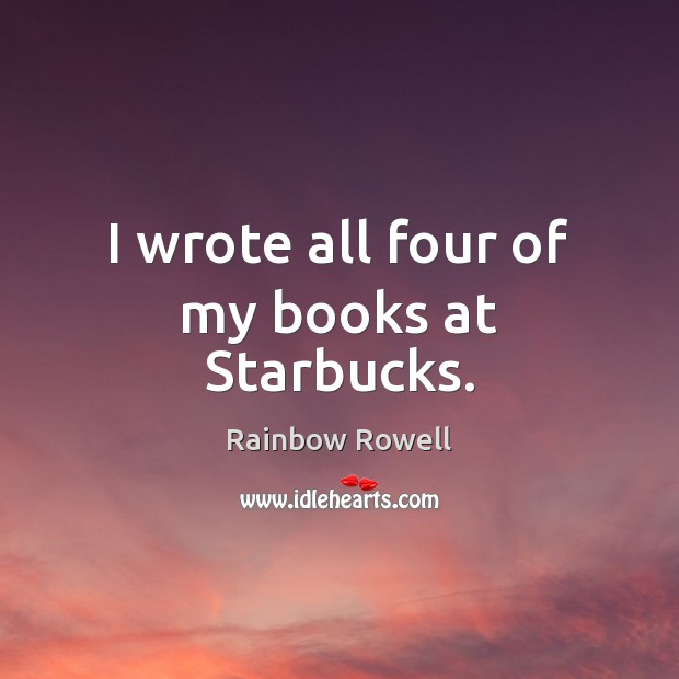 I wrote all four of my books at Starbucks. Rainbow Rowell Picture Quote