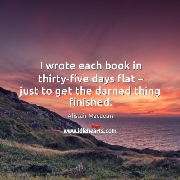 I wrote each book in thirty-five days flat – just to get the darned thing finished. Alistair MacLean Picture Quote