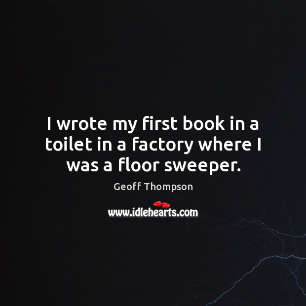 I wrote my first book in a toilet in a factory where I was a floor sweeper. Geoff Thompson Picture Quote