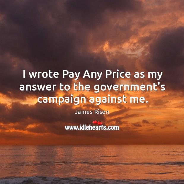 I wrote Pay Any Price as my answer to the government’s campaign against me. James Risen Picture Quote