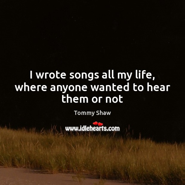 I wrote songs all my life, where anyone wanted to hear them or not Tommy Shaw Picture Quote