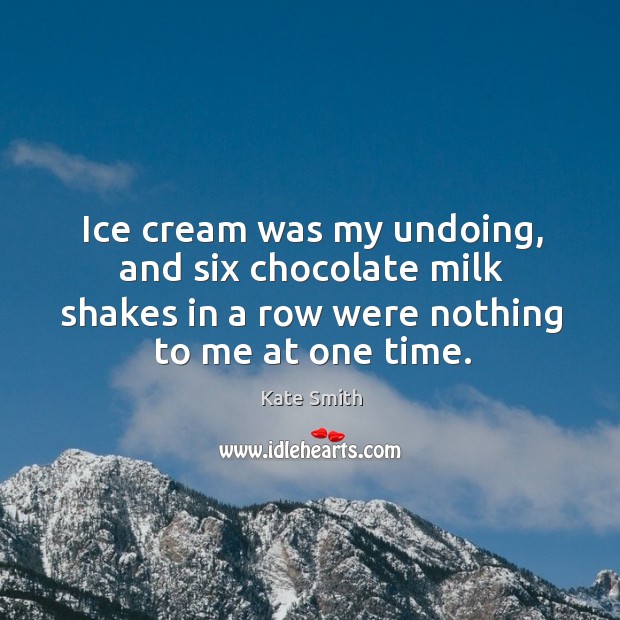 Ice cream was my undoing, and six chocolate milk shakes in a row were nothing to me at one time. Kate Smith Picture Quote