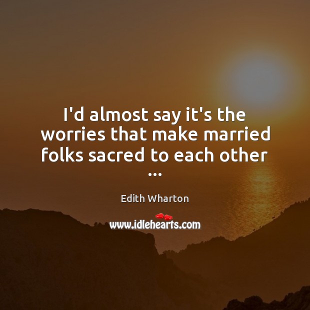 I’d almost say it’s the worries that make married folks sacred to each other … Edith Wharton Picture Quote