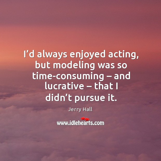 I’d always enjoyed acting, but modeling was so time-consuming – and lucrative – that I didn’t pursue it. Jerry Hall Picture Quote