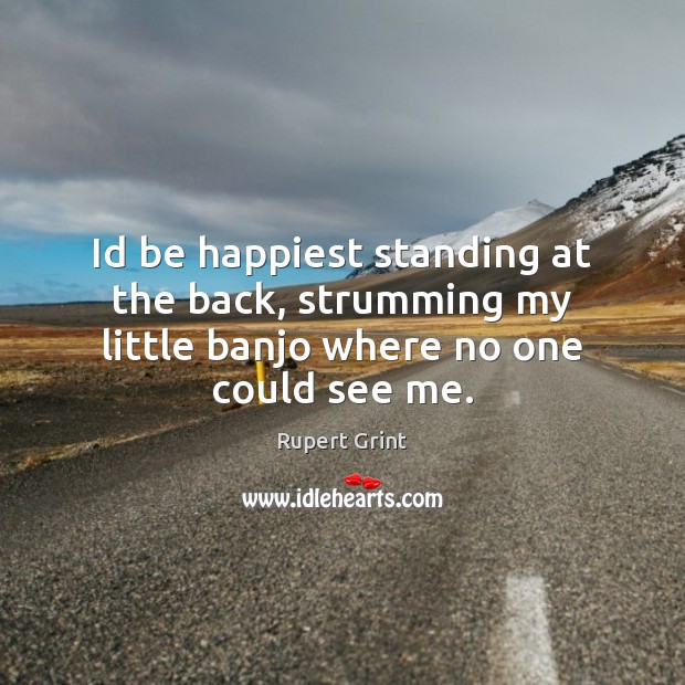 Id be happiest standing at the back, strumming my little banjo where no one could see me. Rupert Grint Picture Quote