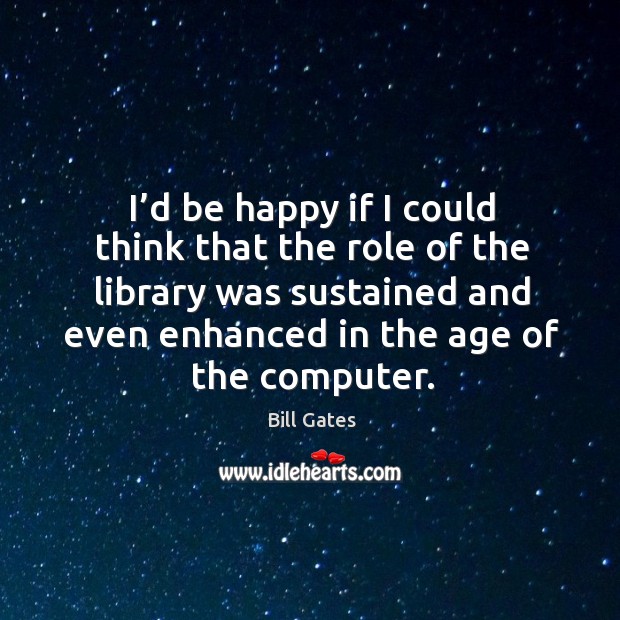 I’d be happy if I could think that the role of the library was sustained and even enhanced in the age of the computer. Bill Gates Picture Quote