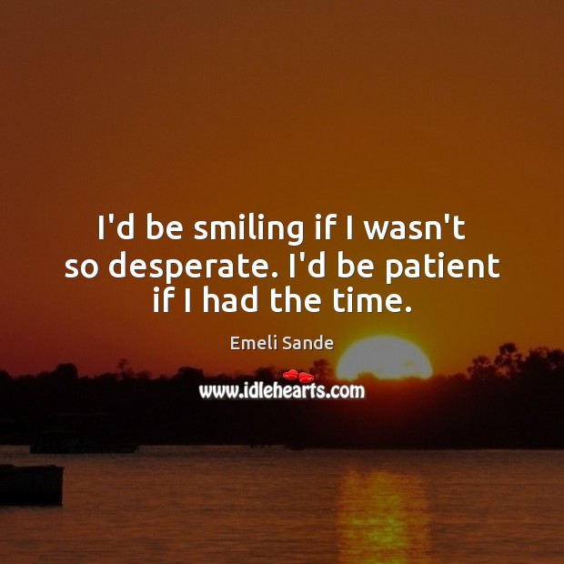 I’d be smiling if I wasn’t so desperate. I’d be patient if I had the time. Image