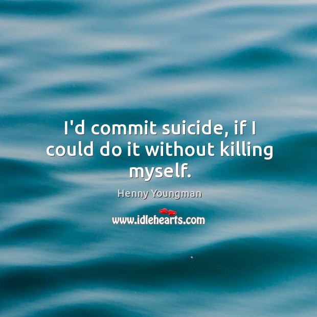 I’d commit suicide, if I could do it without killing myself. Image